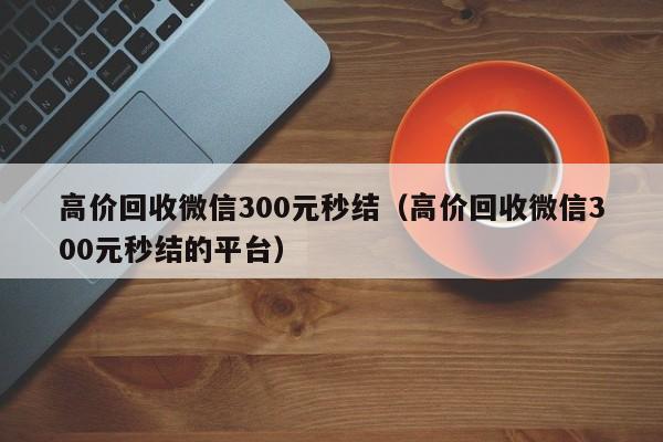 高价回收微信300元秒结（高价回收微信300元秒结的平台）