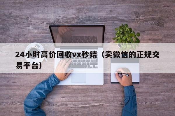 24小时高价回收vx秒结（卖微信的正规交易平台）