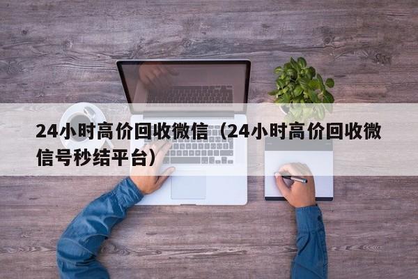 24小时高价回收微信（24小时高价回收微信号秒结平台）