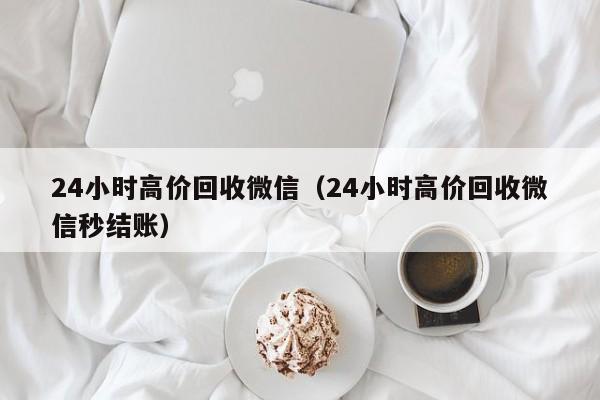 24小时高价回收微信（24小时高价回收微信秒结账）