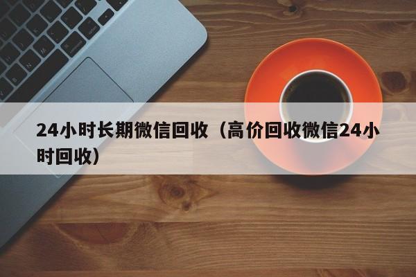 24小时长期微信回收（高价回收微信24小时回收）