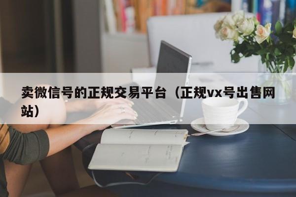 卖微信号的正规交易平台（正规vx号出售网站）