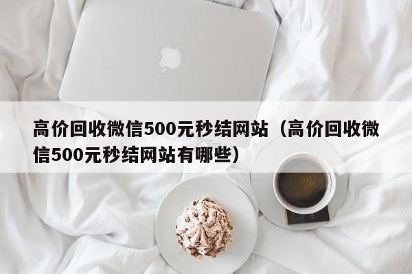 高价回收微信500元秒结网站（高价回收微信500元秒结网站有哪些）