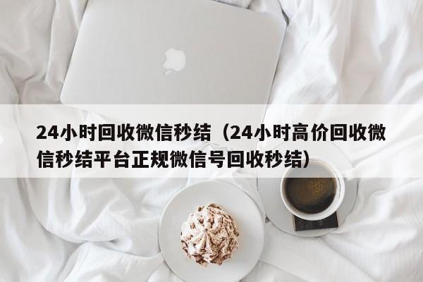 24小时回收微信秒结（24小时高价回收微信秒结平台正规微信号回收秒结）