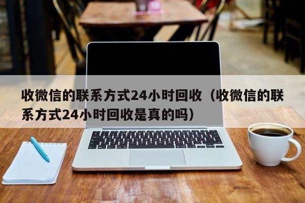 收微信的联系方式24小时回收（收微信的联系方式24小时回收是真的吗）