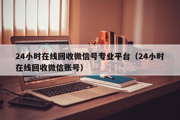 24小时在线回收微信号专业平台（24小时在线回收微信账号）