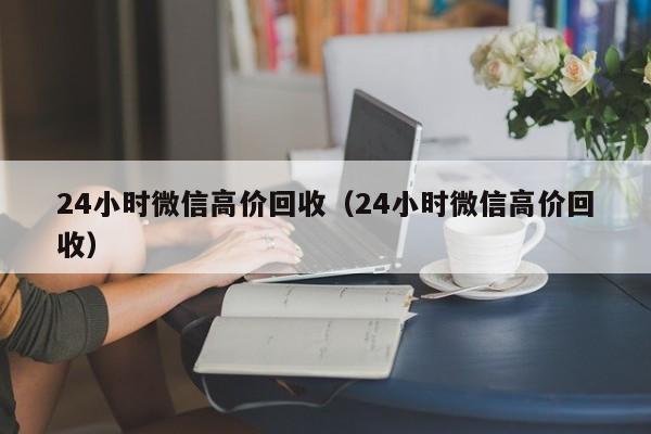 24小时微信高价回收（24小时微信高价回收）