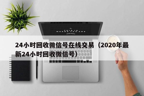 24小时回收微信号在线交易（2020年最新24小时回收微信号）