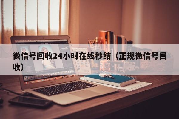 微信号回收24小时在线秒结（正规微信号回收）