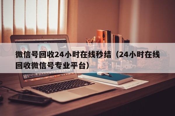 微信号回收24小时在线秒结（24小时在线回收微信号专业平台）