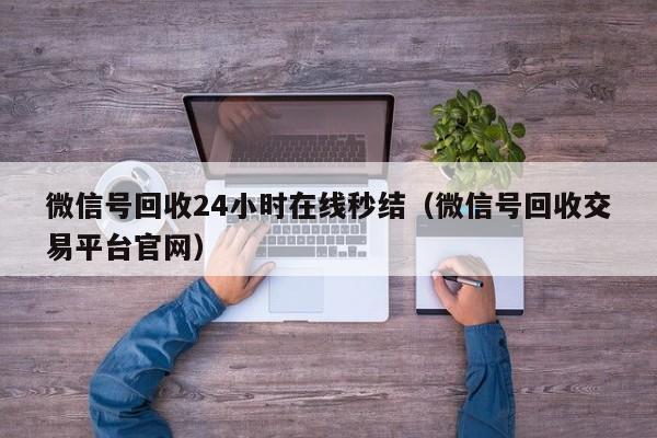 微信号回收24小时在线秒结（微信号回收交易平台官网）