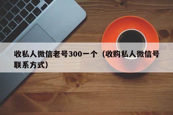 收私人微信老号300一个（收购私人微信号联系方式）