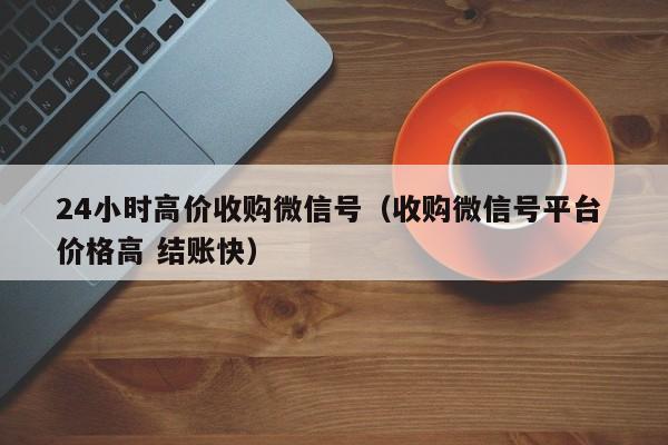 24小时高价收购微信号（收购微信号平台 价格高 结账快）