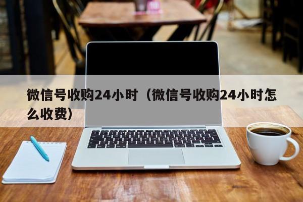 微信号收购24小时（微信号收购24小时怎么收费）