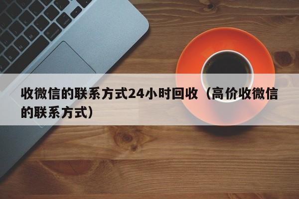 收微信的联系方式24小时回收（高价收微信的联系方式）