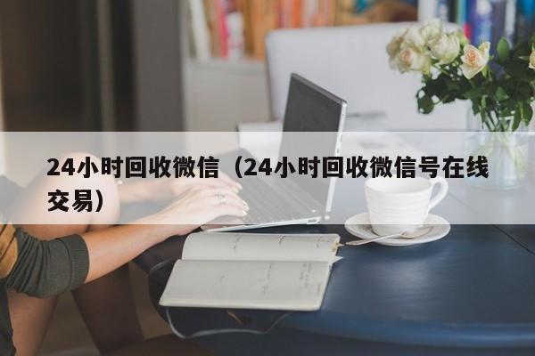 24小时回收微信（24小时回收微信号在线交易）