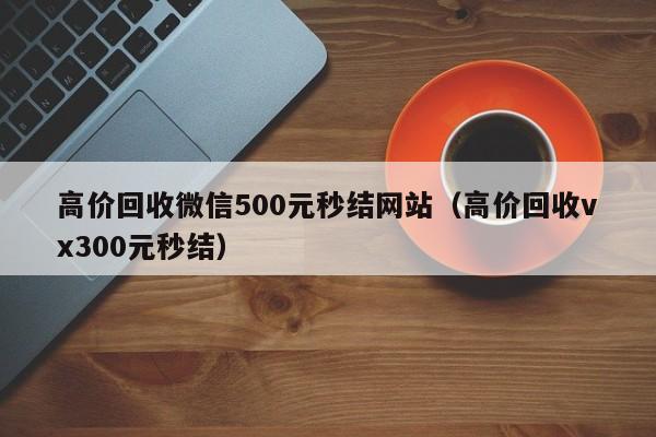 高价回收微信500元秒结网站（高价回收vx300元秒结）