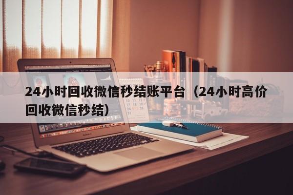 24小时回收微信秒结账平台（24小时高价回收微信秒结）