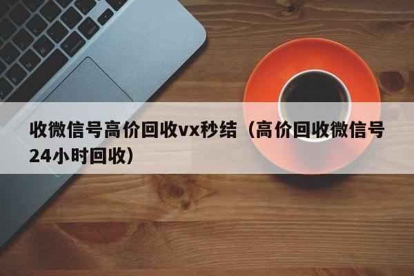 收微信号高价回收vx秒结（高价回收微信号24小时回收）