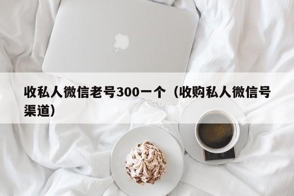 收私人微信老号300一个（收购私人微信号渠道）