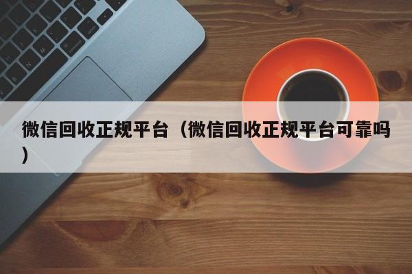 微信回收正规平台（微信回收正规平台可靠吗）