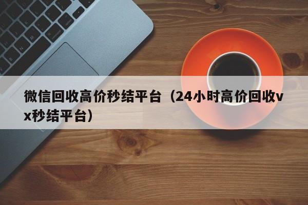 微信回收高价秒结平台（24小时高价回收vx秒结平台）