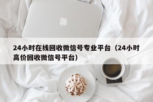 24小时在线回收微信号专业平台（24小时高价回收微信号平台）