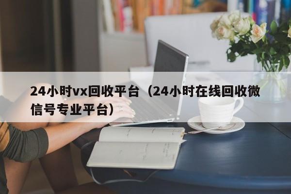 24小时vx回收平台（24小时在线回收微信号专业平台）