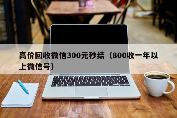 高价回收微信300元秒结（800收一年以上微信号）