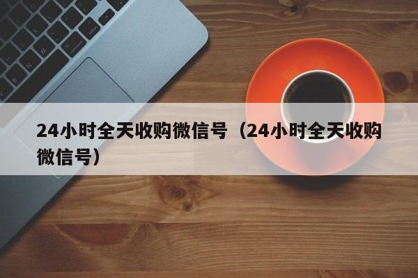 24小时全天收购微信号（24小时全天收购微信号）