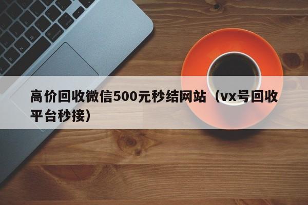 高价回收微信500元秒结网站（vx号回收平台秒接）