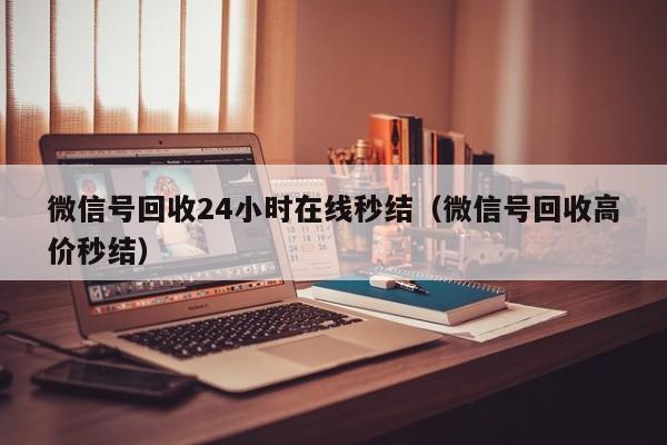 微信号回收24小时在线秒结（微信号回收高价秒结）