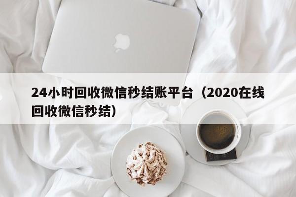 24小时回收微信秒结账平台（2020在线回收微信秒结）