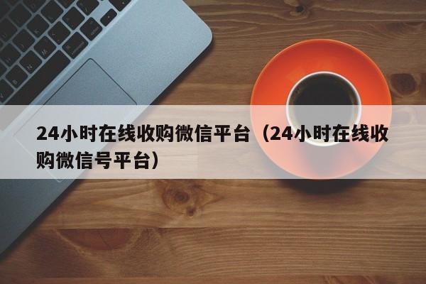 24小时在线收购微信平台（24小时在线收购微信号平台）