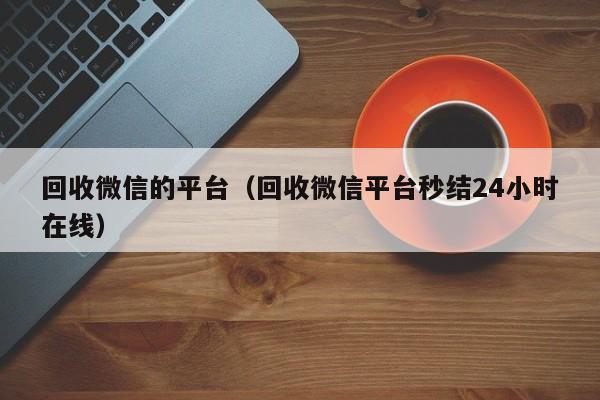 回收微信的平台（回收微信平台秒结24小时在线）