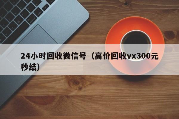 24小时回收微信号（高价回收vx300元秒结）