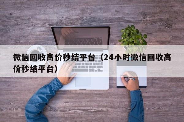 微信回收高价秒结平台（24小时微信回收高价秒结平台）