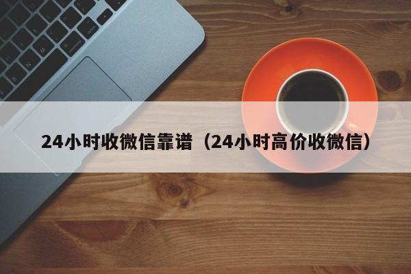 24小时收微信靠谱（24小时高价收微信）