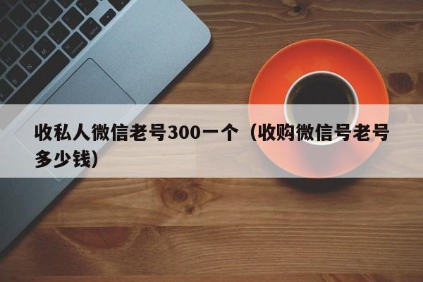 收私人微信老号300一个（收购微信号老号多少钱）