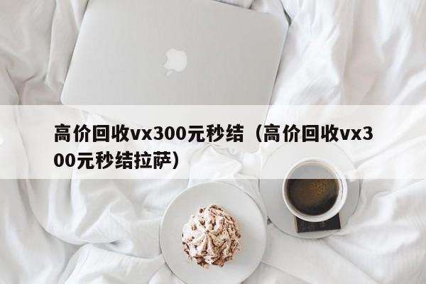 高价回收vx300元秒结（高价回收vx300元秒结拉萨）