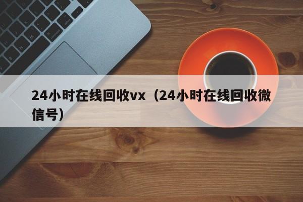 24小时在线回收vx（24小时在线回收微信号）