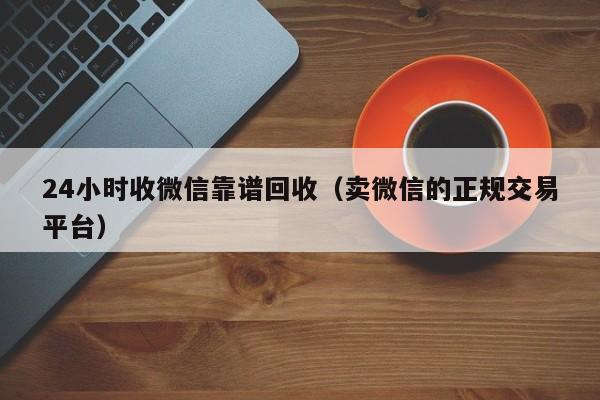 24小时收微信靠谱回收（卖微信的正规交易平台）