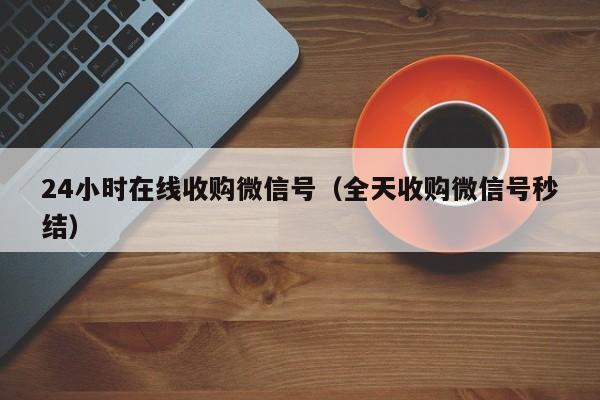 24小时在线收购微信号（全天收购微信号秒结）