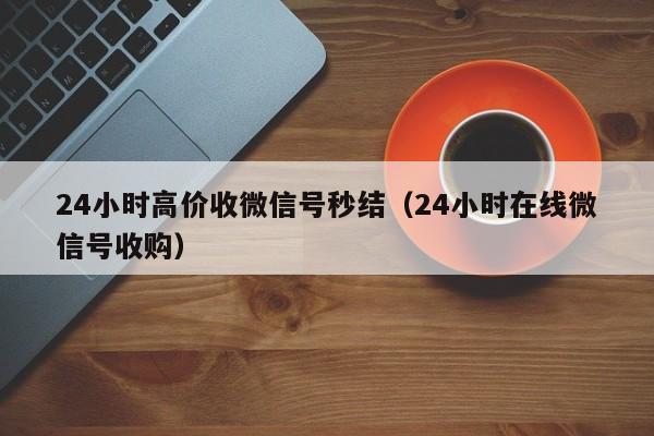 24小时高价收微信号秒结（24小时在线微信号收购）