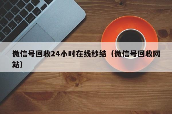 微信号回收24小时在线秒结（微信号回收网站）