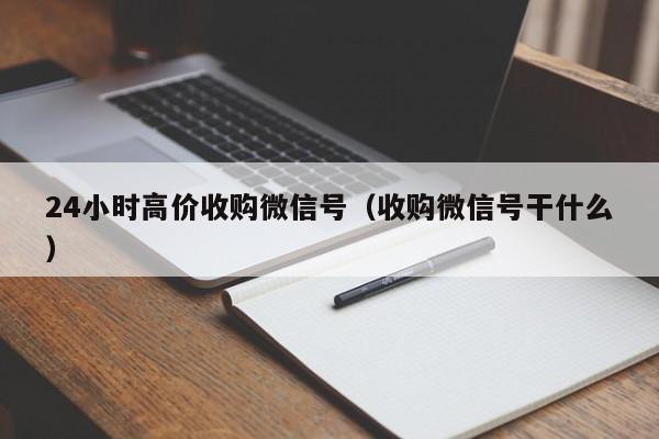 24小时高价收购微信号（收购微信号干什么）