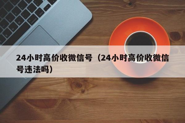 24小时高价收微信号（24小时高价收微信号违法吗）