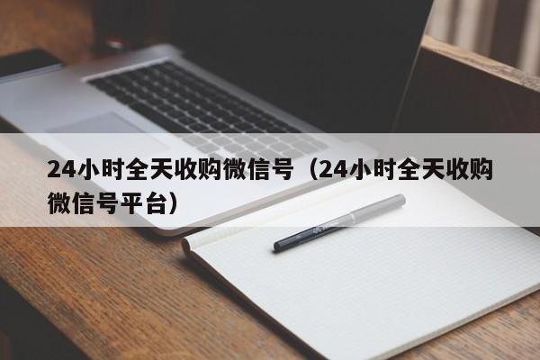 24小时全天收购微信号（24小时全天收购微信号平台）