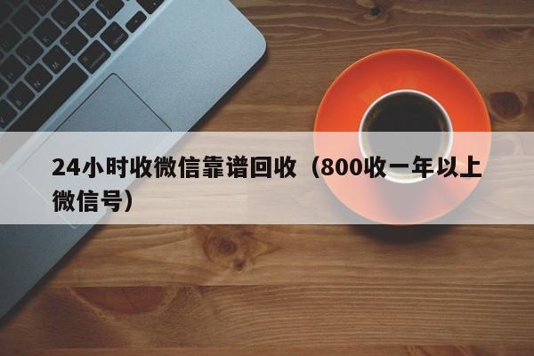 24小时收微信靠谱回收（800收一年以上微信号）