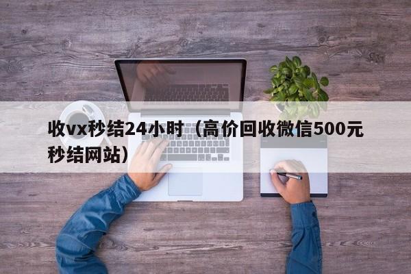 收vx秒结24小时（高价回收微信500元秒结网站）